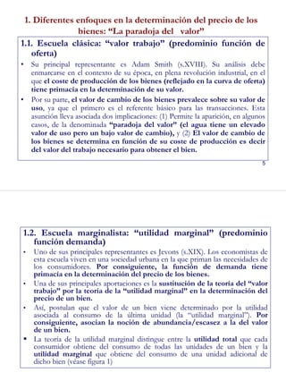 5
1. Diferentes enfoques en la determinación del precio de los
bienes: “La paradoja del valor”
1.1. Escuela clásica: “valor trabajo” (predominio función de
oferta)
• Su principal representante es Adam Smith (s.XVIII). Su análisis debe
enmarcarse en el contexto de su época, en plena revolución industrial, en el
que el coste de producción de los bienes (reflejado en la curva de oferta)
tiene primacía en la determinación de su valor.
• Por su parte, el valor de cambio de los bienes prevalece sobre su valor de
uso, ya que el primero es el referente básico para las transacciones. Esta
asunción lleva asociada dos implicaciones: (1) Permite la aparición, en algunos
casos, de la denominada “paradoja del valor” (el agua tiene un elevado
valor de uso pero un bajo valor de cambio), y (2) El valor de cambio de
los bienes se determina en función de su coste de producción es decir
del valor del trabajo necesario para obtener el bien.
6
1.2. Escuela marginalista: “utilidad marginal” (predominio
función demanda)
• Uno de sus principales representantes es Jevons (s.XIX). Los economistas de
esta escuela viven en una sociedad urbana en la que priman las necesidades de
los consumidores. Por consiguiente, la función de demanda tiene
primacía en la determinación del precio de los bienes.
• Una de sus principales aportaciones es la sustitución de la teoría del “valor
trabajo” por la teoría de la “utilidad marginal” en la determinación del
precio de un bien.
• Así, postulan que el valor de un bien viene determinado por la utilidad
asociada al consumo de la última unidad (la “utilidad marginal”). Por
consiguiente, asocian la noción de abundancia/escasez a la del valor
de un bien.
La teoría de la utilidad marginal distingue entre la utilidad total que cada
consumidor obtiene del consumo de todas las unidades de un bien y la
utilidad marginal que obtiene del consumo de una unidad adicional de
dicho bien (véase figura 1)
 