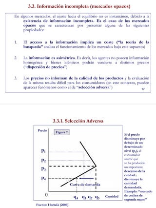 17
3.3. Información incompleta (mercados opacos)
En algunos mercados, el ajuste hacia el equilibrio no es instantáneo, debido a la
existencia de información incompleta. Es el caso de los mercados
opacos que se caracterizan por presentar alguna de las siguientes
propiedades:
1. El acceso a la información implica un coste (“la teoría de la
busqueda” analiza el funcionamiento de los mercados bajo este supuesto)
2. La información es asimétrica. Es decir, los agentes no poseen información
homogénea y bienes idénticos podrán venderse a distintos precios
(“dispersión de precios”)
3. Los precios no informan de la calidad de los productos y la evaluación
de la misma resulta difícil para los consumidores (en este contexto, pueden
aparecer fenómenos como el de “selección adversa”)
18
3.3.1. Selección Adversa
Precio
Curva de demanda
p3
p1
p2
p4
Figura 7
q1 q2 q3
Cantidadq4
Si el precio
disminuye por
debajo de un
determinado
nivel (p3), el
consumidor
asume que
se ha producido
un importante
descenso de la
calidad y
disminuye la
cantidad
demandada.
Ejemplo: “mercado
de coches de
segunda mano”
Fuente: Hortalà (2006)
 