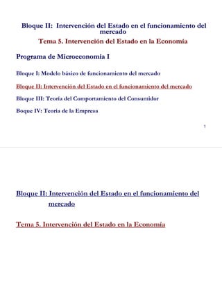 1
Bloque II: IntervenciBloque II: Intervencióón del Estado en el funcionamiento deln del Estado en el funcionamiento del
mercadomercado
Tema 5. IntervenciTema 5. Intervencióón del Estado en la Economn del Estado en la Economííaa
Programa de MicroeconomPrograma de Microeconomíía Ia I
Bloque I: Modelo básico de funcionamiento del mercado
Bloque II: Intervención del Estado en el funcionamiento del mercado
Bloque III: Teoría del Comportamiento del Consumidor
Boque IV: Teoría de la Empresa
2
Bloque II: Intervención del Estado en el funcionamiento del
mercado
Tema 5. Intervención del Estado en la Economía
 