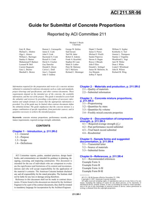 ACI 211.5R-96 became effective November 22, 1996.
Copyright © 1997, American Concrete Institute.
All rights reserved including rights of reproduction and use in any form or by any
means, including the making of copies by any photo process, or by electronic or
mechanical device, printed, written, or oral, or recording for sound or visual reproduc-
tion or for use in any knowledge or retrieval system or device, unless permission in
writing is obtained from the copyright proprietors.
ACI Committee reports, guides, standard practices, design hand-
books, and commentaries are intended for guidance in planning, de-
signing, executing, and inspecting construction. This document is
intended for the use of individuals who are competent to evalu-
ate the significance and limitations of its content and recommen-
dations and who will accept responsibility for the application of
the material it contains. The American Concrete Institute disclaims
any and all responsibility for the stated principles. The Institute shall
not be liable for any loss or damage arising therefrom.
Reference to this document shall not be made in contract docu-
ments. If items found in this document are desired by the Architect/
Engineer to be a part of the contract documents, they shall be restated
in mandatory language for incorporation by the Architect/Engineer.
Michael J. Boyle
Chairman
Gary R. Mass Ramon L. Carrasquillo George W. Hollon Dipak T. Parekh William X. Sypher
Michael L. Abshire James E. Cook Said Iravani James S. Pierce Kimberlie A. Teel
Olga L. Alonzo John F. Cook Tarif M. Jaber Michael F. Pistilli Jimmie L. Thompson
William L. Barringer Raymond A. Cook Robert S. Jenkins Sandor Popovics Stanley J. Virgalitte
Stanley G. Barton Russell A. Cook Frank A. Kozeliski Steven A. Ragan Woodward L. Vogt
Muhammad P. Basheer David A. Crocker Stephen M. Lane Royce J. Rhoads Jack W. Weber
Leonard W. Bell Guy Detwiler Mark D. Luther John P. Ries Dean J. White
Casimir Bognacki Donald E. Dixon Peter M. Maloney Donald L. Schlegel Linda F. Whitehead
Gary L. Brenno Calvin L. Dodl Ed T. McGuire James M. Shilstone, Sr. John R. Wilson
Marshall L. Brown Jose L. Fulginiti Richard C. Meininger Ava Shypula Richard M. Wing
John T. Guthrie Jeffrey F. Speck
Information required for the preparation and review of a concrete mixture
submittal is contained in reference documents such as codes and standards,
project drawings and speciﬁcations, and other contract documents. These
requirements depend on the intended use of the concrete, the available
information, and the size of the project. This guide is intended to assist both
the submitter and reviewer by providing a description of necessary infor-
mation and sample formats to insure that the appropriate information is
provided. Use of the guide may be limited when contract documents deﬁne
the submittal format. The guide emphasizes that the concrete mixture is a
unique combination of speciﬁc ingredients, from particular sources, and in
quantities necessary to achieve the intended purpose.
Keywords: concrete mixture proportions; performance records; perfor-
mance requirements; required average strength; submittals.
CONTENTS
Chapter 1—Introduction, p. 211.5R-2
1.1—General
1.2—Purpose
1.3—Scope
1.4—Definitions
Chapter 2—Materials and production, p. 211.5R-2
2.1—Quality of materials
2.2—Submittal information
Chapter 3—Concrete mixture proportions,
p. 211.5R-3
3.1—Proportioning
3.2—Quantities by mass
3.3—Quantities by volume
3.4—Freshly mixed concrete properties
Chapter 4—Documentation of compressive
strength, p. 211.5R-3
4.1—Required average strength (f 'cr)
4.2—Past performance record submittal
4.3—Trial batch record submittal
4.4—Resubmittal
Chapter 5 - Sample forms and suggested
documentation, p. 211.5R-4
5.1—Transmittal letter
5.2—Source of materials
5.3—Submittal forms
Chapter 6—References, p. 211.5R-4
6.1—Recommended references
Example Form A
Example Form B
Example Form A-SI
Example Form B-SI
Guide for Submittal of Concrete Proportions
Reported by ACI Committee 211
ACI 211.5R-96
211.5R-1
 