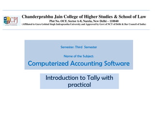 Chanderprabhu Jain College of Higher Studies & School of Law
Plot No. OCF, Sector A-8, Narela, New Delhi – 110040
(Affiliated to Guru Gobind Singh Indraprastha University and Approved by Govt of NCT of Delhi & Bar Council of India)
Semester: Third Semester
Name of the Subject:
Computerized Accounting Software
Introduction to Tally with
practical
 