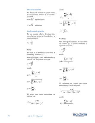 70 Vol. 18 N.º 2 Especial
donde:
Curtosis
Para datos poblacionales, el coeficiente
de curtosis (k) se define mediante la
siguiente ecuación:
donde:
El coeficiente de curtosis para datos
muestrales (2) se define como:
donde:
Desviación estándar
La desviación estándar se define como
la raíz cuadrada positiva de la varianza;
es decir:
(poblacional)
(muestral)
Coeficiente de variación
Es una medida relativa de dispersión,
que relaciona la desviación estándar y la
media; es decir:
Sesgo
El sesgo es el estadístico que mide la
simetría y asimetría (2).
El sesgo ( ) para datos poblacionales se
obtiene con la siguiente ecuación:
donde:
El sesgo para datos muestrales, se
obtiene con:
 