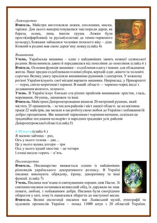Ложкарство
Вчитель. Майстри виготовляли ложки, ополоники, миски,
тарілки. Для цього використовувалися такі породи дерев, як
береза, осика, липа, інколи груша. Ложки були
прості(нефарбовані) та руські(золотаві да темно-червоного
кольору).Ложками займалися чоловіки похилого віку – діди.
Кожний в родині мав свою дерев’яну ложку.(слайд 4)
Вишивання.
Учень. Українська вишивка – одне з найдавніших занять кожної селянської
родини. Вона виникла давно й передавалася від покоління до покоління.(слайд 6 )
Вчитель. Основнафункція вишивки – оздоблення одягуі тканин для обладнання
житла. Наші предки оздоблювалиголовніубори, верхній одяг, жіночі та чоловічі
сорочки.Велику увагу приділяли вишиванню рушників і скатертин. У кожному
регіоні Україниіснують свої місцеві варіанти вишивки. Наприклад, у Прикарпатті
— чорні, світло-коричневіі червоні. В нашій області— червоно-чорні, іноді з
додаванням жовтого, зеленого.
Учень. В Україні існує близько ста різних прийомів вишивання: хрестик, гладь,
мережання, бігунець, ланцюжок та інші.
Вчитель. МайстриніДніпропетровщини вишили 20-метровий рушник, який
містить 35 орнаментів, - за числом районів і міст нашої області. це колективна
праця 22 майстрів, що вклали в цю роботусвою любов до України і побажання їй
добраі процвітання. Він вишитий червонимиі чорниминитками, оскільки це
традиційне поєднання кольорів є в народнихтрадиціях усіх районів
Дніпропетровськоїобласті.(слайд 5)
4.Фізпауза(слайд 6 )
Я малюю зайчика – раз,
Ось у нього голова – два…
Це у нього вушка догори – три
Ось у нього куций хвостик – це чотири
І очиці весело горять – п’ять.
Писанкарство
Вчитель. Писанкарство вважається одним із найцінніших
різновидів українського декоративного розпису. В Україні
писанки виконують обрядову, ігрову, декоративну та інші
функції. (слайд 7)
Учень. Писанка пов’язаназі святкуванням перших днів Пасхи. Зі
свяченихписанок починався великодній обід, їх дарували на знак
поваги, любові, з побажанням добра. Писанки були своєрідним
оберегом у хаті, тому їх намагалися зберегти до наступної весни.
Вчитель. Великі експозиції писанок має Львівський музей, етнографії та
художніх промислів України – понад 11000 штук з 20 областей України.
 