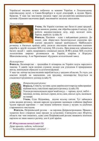 Українські писанки можна побачити за межами України: в Лондонському
королівському музеї, в Санки-Петербурзі в музеї етнографії, в музеях Праги,
Кракова. У наш час мистецтво писанок чарує око розмаїттям орнаментальних
мотивів і буянням насичених фарб, викликаючи загальне захоплення.
Лозоплетіння
Учень. На Україні плетіння має багаті й давні традиції.
Воно виникло, раніше, ніж обробкадерева й металу. Для
роботи використовували лозу, кору молодої липи,
берези, верболіз. (слайд 8)
Вчитель. Плетіння – одне з найдавніших ремесел. До
наших днів збереглися багаточисельні свідоцтва про
плетені предмети першої необхідності. Найбільшого
розвитку в багатьох країнах світу досягло мистецтво виготовлення плетених
виробів в другій половині ХІХ і початку ХХ століть. Цим ремеслом займаються
багато людей і навіть відкривають спеціальні школи. В 90-х роках ХІХ століття
лозоплетіння широко розвивалося на Україні, зокрема в Корсунь-
Шевченківському. А на Чернігівщині збудували лозплетільний завод.
Килимарство
Вчитель. Килимарство – традиційна й поширена на Україні галузь народного
ткацтва. З давніх часів килими служили людині для утеплення й прикрашання
житла, виконували обрядові та естетичні функції.
У наш час значна частина килимів виробляється у західних областях. Їх тчуть для
власних потреб, на замовлення, для продажу, килимарство базується на
спадковості родинного досвіду.(слайд 9)
Петриківський розпис
Вчитель. Співуча, чутлива душа українськогонародунайяскравіше
відбивається у мистецтві народного розпису. (слайд 10)
Усюди розмальовувалидерев’янийпосуд — тарілки, кухлі, меблі —
мисники, полиці, весільні скрині, вози, сани, кінські дуги, малювали
на папері.
Учень. Село Петриківка, відоме всьому світові. Тут займалися
усіма видами розпису, місцеві народні художники малювали олійними фарбами
чудові народні картинки — такі можна побачити тільки у музеях та альбомах
старовинного мистецтва.
Вчитель. Петриківський розпис – це перлина Дніпропетровщини. Працею і
талантом його створили наші предки та сучасники. Святкуючи своє 80-річчя,
область має чим пишатись, адже саме Петриківський розпис вважають візитною
карткою не лише нашого регіону, але й усієї країни.
ІV.Фізкультхвилинка.(слайд 11)
Дуже просять чоботи, чоботятка!
— Затанцюйте, хлопчики і дівчатка! —
 