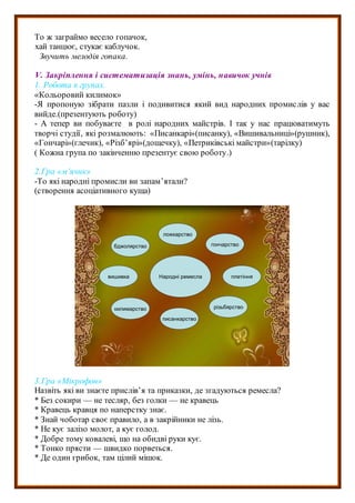 То ж заграймо весело гопачок,
хай танцює, стукає каблучок.
Звучить мелодія гопака.
V. Закріплення і систематизація знань, умінь, навичок учнів
1. Робота в групах.
«Кольоровий килимок»
-Я пропоную зібрати пазли і подивитися який вид народних промислів у вас
вийде.(презентують роботу)
- А тепер ви побуваєте в ролі народних майстрів. І так у нас працюватимуть
творчі студії, які розмалюють: «Писанкарі»(писанку), «Вишивальниці»(рушник),
«Гончарі»(глечик), «Різб’ярі»(дощечку), «Петриківські майстри»(тарілку)
( Кожна група по закінченню презентує свою роботу.)
2.Гра «м’ячик»
-То які народні промисли ви запам’ятали?
(створення асоціативного куща)
Народні ремесла
бджолярство
ложкарство
гончарство
плетіння
різьбярство
писанкарство
килимарство
вишивка
3.Гра «Мікрофон»
Назвіть які ви знаєте прислів’я та приказки, де згадуються ремесла?
* Без сокири — не тесляр, без голки — не кравець
* Кравець кравця по наперстку знає.
* Знай чоботар своє правило, а в закрійники не лізь.
* Не кує залізо молот, а кує голод.
* Добре тому ковалеві, що на обидві руки кує.
* Тонко прясти — швидко порветься.
* Де один грибок, там цілий мішок.
 