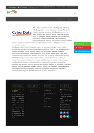 With a strong focus on innovation and cutting­edge technology,
CyberData provides an array of solutions including IP endpoints,
intercoms, and paging systems. CyberData’s commitment to
quality, durability, and advanced features makes it an attractive
choice for businesses seeking to enhance their communication
infrastructure and security measures. The adaptability of
CyberData’s products to diverse environments, combined with their
seamless integration capabilities, underscores their effectiveness and suitability for modern
communication needs.
CyberData brings forth several compelling reasons for businesses looking to invest in reliable
communication and security solutions. CyberData’s products are known for their compatibility with
various VoIP systems and SIP protocols, making them versatile and adaptable to different
communication environments. The incorporation of robust security features within CyberData’s
solutions ensures comprehensive protection and control over access and communication systems.
DVCOM Technology serves as a dependable distributor for CyberData solutions, offering a
comprehensive array of products and services to assist businesses in deploying and managing
CyberData’s communication and security solutions effectively. This partnership ensures that
businesses have access to top­notch resources and support to maximize the potential of CyberData’s
offerings. The close relationship between CyberData and DVCOM guarantees that businesses can
enhance their communication systems and security strategies by leveraging the strengths of
CyberData’s technology with DVCOM’s specialized guidance and assistance.
Short Introduction
We are
among
the first people who
started deploying Open
source Telephony
solution in MENA
region. Our vendor
certified resources
have expertise gained
more than 100+
implementations and
our partners can rely
on this expertise and
insight.
There are no
upcoming events.
Upcoming Events Quick Links
Our Branches
Become a Partner with
Us
Press Release
Career
Events
Privacy Policy
Connect with Us
 DVCOM Technology
LLC
506, Atrium Centre,
Khalid Bin Al Waleed
Road,
Dubai, United Arab
Emirates
 +971 48873370
 +971 554711096
 info@datavoiz.com
 Whatsapp
 Call Us!
 info@datavoiz.com
You are here: Home / CyberData
 +971 48873370  +971 554711096 info@datavoiz.com
Career Blog Press Release Events Feedback Become a Partner
 