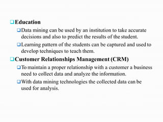 Education
Data mining can be used by an institution to take accurate
decisions and also to predict the results of the student.
Learning pattern of the students can be captured and used to
develop techniques to teach them.
Customer Relationships Management (CRM)
To maintain a proper relationship with a customer a business
need to collect data and analyze the information.
With data mining technologies the collected data can be
used for analysis.
 
