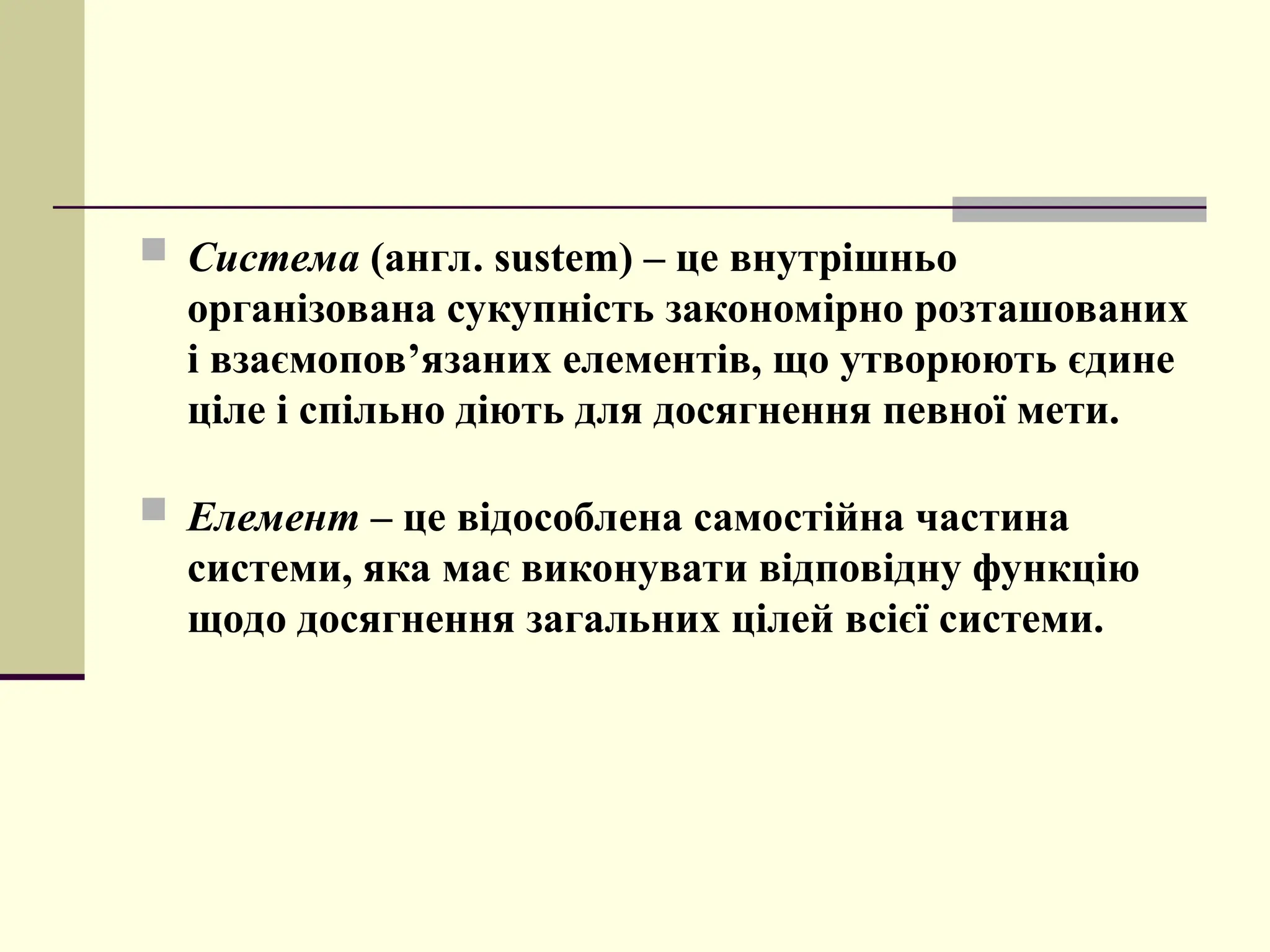  Система (англ. sustem) – це внутрішньо
організована сукупність закономірно розташованих
і взаємопов’язаних елементів, що утворюють єдине
ціле і спільно діють для досягнення певної мети.
 Елемент – це відособлена самостійна частина
системи, яка має виконувати відповідну функцію
щодо досягнення загальних цілей всієї системи.
 