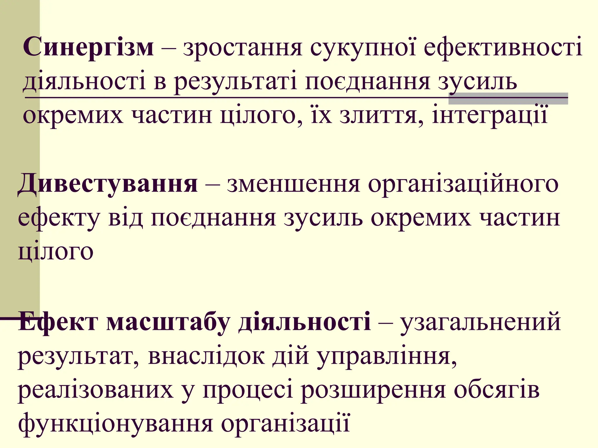 Синергізм – зростання сукупної ефективності
діяльності в результаті поєднання зусиль
окремих частин цілого, їх злиття, інтеграції
Дивестування – зменшення організаційного
ефекту від поєднання зусиль окремих частин
цілого
Ефект масштабу діяльності – узагальнений
результат, внаслідок дій управління,
реалізованих у процесі розширення обсягів
функціонування організації
 