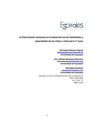 26	
La Estimulación temprana en el desarrollo de las habilidades y
capacidades de los niños y niñas de 6 a 7 anos
Zila Isabel Esteves Fajardo
zilaisabelesteves@hotmail.es
Universidad de Guayaquil
Jhon Alfredo Mendoza Solórzano
Jhonmendozas@hotmail.com
Universidad de Guayaquil
Mercedes Quiñonez
merquime@hotmail.com
Universidad de Guayaquil
Espirales revista multidisciplinaria de investigación
ISSN: 2550-6862
Vol. 2 No. 15
ABRIL 2018
 