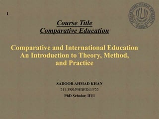 Course Title
Comparative Education
Comparative and International Education
An Introduction to Theory, Method,
and Practice
SADOOR AHMAD KHAN
211-FSS/PHDEDU/F22
PhD Scholar, IIUI
1
 