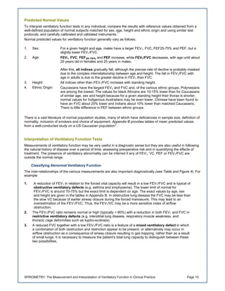 SPIROMETRY: The Measurement and Interpretation of Ventilatory Function in Clinical Practice Page 10
Predicted Normal Values
To interpret ventilatory function tests in any individual, compare the results with reference values obtained from a
well-defined population of normal subjects matched for sex, age, height and ethnic origin and using similar test
protocols; and carefully calibrated and validated instruments.1
Normal predicted values for ventilatory function generally vary as follows:
1. Sex: For a given height and age, males have a larger FEV1, FVC, FEF25-75% and PEF, but a
slightly lower FEV1/FVC.
2. Age: FEV1, FVC, FEF25-75% and PEF increase, while FEV1/FVC decreases, with age until about
20 years old in females and 25 years in males.
After this, all indices gradually fall, although the precise rate of decline is probably masked
due to the complex interrelationship between age and height. The fall in FEV1/FVC with
age in adults is due to the greater decline in FEV1 than FVC.
3. Height: All indices other than FEV1/FVC increase with standing height.
4. Ethnic Origin: Caucasians have the largest FEV1 and FVC and, of the various ethnic groups, Polynesians
are among the lowest. The values for black Africans are 10-15% lower than for Caucasians
of similar age, sex and height because for a given standing height their thorax is shorter;
normal values for Indigenous Australians may be even lower. Chinese have been found to
have an FVC about 20% lower and Indians about 10% lower than matched Caucasians.
There is little difference in PEF between ethnic groups.
There is a vast literature of normal population studies, many of which have deficiencies in sample size, definition of
normality, inclusion of smokers and choice of equipment. Appendix B provides tables of mean predicted values
from a well-conducted study on a US Caucasian population2
.
Interpretation of Ventilatory Function Tests
Measurements of ventilatory function may be very useful in a diagnostic sense but they are also useful in following
the natural history of disease over a period of time, assessing preoperative risk and in quantifying the effects of
treatment. The presence of ventilatory abnormality can be inferred if any of FEV1, VC, PEF or FEV1/FVC are
outside the normal range.
Classifying Abnormal Ventilatory Function
The inter-relationships of the various measurements are also important diagnostically (see Table and Figure 4). For
example
1. A reduction of FEV1 in relation to the forced vital capacity will result in a low FEV1/FVC and is typical of
obstructive ventilatory defects (e.g. asthma and emphysema). The lower limit of normal for
FEV1/FVC is around 70-75% but the exact limit is dependent on age. The exact values by age, sex
and height are given in the tables in Appendix B. In obstructive lung disease the FVC may be less than
the slow VC because of earlier airway closure during the forced manoeuvre. This may lead to an
overestimation of the FEV1/FVC. Thus, the FEV1/VC may be a more sensitive index of airflow
obstruction.
2. The FEV1/FVC ratio remains normal or high (typically > 80%) with a reduction in both FEV1 and FVC in
restrictive ventilatory defects (e.g. interstitial lung disease, respiratory muscle weakness, and
thoracic cage deformities such as kypho-scoliosis).
3. A reduced FVC together with a low FEV1/FVC ratio is a feature of a mixed ventilatory defect in which
a combination of both obstruction and restriction appear to be present, or alternatively may occur in
airflow obstruction as a consequence of airway closure resulting in gas trapping, rather than as a result
of small lungs. It is necessary to measure the patient's total lung capacity to distinguish between these
two possibilities.
 