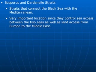 Bosporus and Dardanelle Straits Straits that connect the Black Sea with the Mediterranean. Very important location since they control sea access between the two seas as well as land access from Europe to the Middle East. 