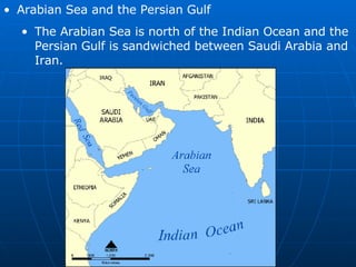 Arabian Sea and the Persian Gulf The Arabian Sea is north of the Indian Ocean and the Persian Gulf is sandwiched between Saudi Arabia and Iran. 