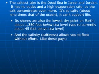 The saltiest lake is the Dead Sea in Israel and Jordan.  It has no outlet and a high evaporation rate, so the salt concentrates even more.  It’s so salty (about nine times that of the ocean), it can’t support life. Its shores are also the lowest dry point on Earth: about 1,350 feet  below  sea level (you’re currently about 45 feet above sea level) And the salinity (saltiness) allows you to float without effort.  Like these guys: 