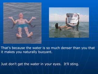 That’s because the water is so much denser than you that it makes you naturally buoyant. Just don’t get the water in your eyes.  It’ll sting. 