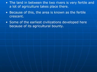 The land in between the two rivers is very fertile and a lot of agriculture takes place there. Because of this, the area is known as the fertile crescent. Some of the earliest civilizations developed here because of its agricultural bounty. 