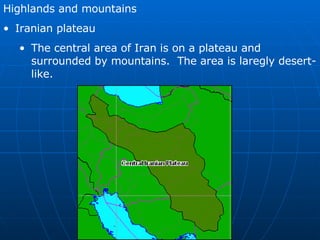 Highlands and mountains Iranian plateau The central area of Iran is on a plateau and surrounded by mountains.  The area is laregly desert-like. 