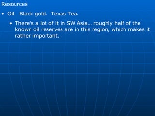 Resources Oil.  Black gold.  Texas Tea. There’s a lot of it in SW Asia… roughly half of the known oil reserves are in this region, which makes it rather important. 