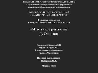 ФЕДЕРАЛЬНОЕ АГЕНТСТВО ПО ОБРАЗОВАНИЮГосударственное образовательное учреждение высшего профессионального образованияРОССИЙСКИЙ ГОСУДАРСТВЕННЫЙГУМАНИТАРНЫЙ УНИВЕРСИТЕТ Факультет управленияКАФЕДРА МАРКЕТИНГА И РЕКЛАМЫ «Что такое реклама?Д. Огилви»Выполнил: Беляков Б.В.студент 4 курса, ФУ.Второе высшее образование,группа «Маркетинг» Научный руководитель Мухортова О.В. Москва, 2009г