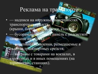Реклама на транспорте— надписи на наружных поверхностях транспортных средств (крыши, борта, двери, будки, стекла); — бусорама (рекламная панель с подсветкой на крыше автобуса); — печатные объявления, размещаемые в салонах транспортных средств;— витрины с товарами на вокзалах, в аэропортах и в иных помещениях (на терминалах, станциях).