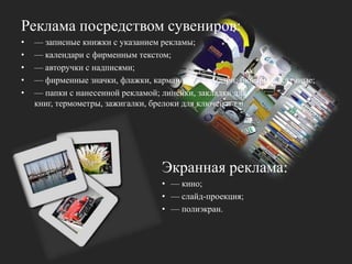 Реклама посредством сувениров: — записные книжки с указанием рекламы; — календари с фирменным текстом; — авторучки с надписями; — фирменные значки, флажки, карманные календари; бювары рекламные;— папки с нанесенной рекламой; линейки, закладки для книг, термометры, зажигалки, брелоки для ключей и т.п. Экранная реклама: — кино;— слайд-проекция;— полиэкран.