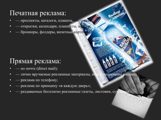 Печатная реклама: — проспекты, каталоги, плакаты, листовки; — открытки, календари, планшеты, афиши;— брошюры, фолдеры, визитные карточки.Прямая реклама:— по почте (directmail); — лично вручаемые рекламные материалы, информационные письма;— реклама по телефону;— реклама по принципу «в каждую дверь»;— раздаваемые бесплатно рекламные газеты, листовки, сувениры.