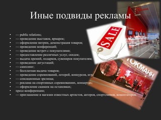 Иные подвиды рекламы— publicrelations; — проведение выставок, ярмарок; — оформление витрин, демонстрация товаров; — проведение конференций; — проведение встреч с покупателями; — предоставление различных услуг, скидок; — выдача премий, подарков, сувениров покупателям; — проведение дегустаций; — самплинг; — бесплатная выдача товаров; — проведение соревнований, лотерей, конкурсов, игр; — сенсационные зрелища; — реклама на спортивных соревнованиях, концертах; — оформление скамеек на остановках; пресс-конференции; — приглашение в магазин известных артистов, актеров, спортсменов, коментаторов.