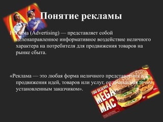 Понятие рекламыРеклама (Advertising) — представляет собой целенаправленное информативное воздействие неличного характера на потребителя для продвижения товаров на рынке сбыта. «Реклама — это любая форма неличного представления и продвижения идей, товаров или услуг, оплачиваемая точно установленным заказчиком».