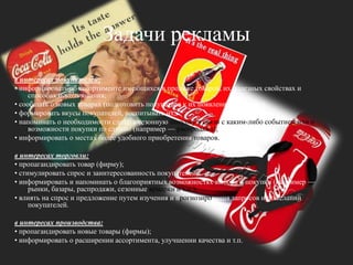 Задачи рекламыв интересах покупателей:• информировать об ассортименте имеющихся в продаже товаров, их полезных свойствах и способах использования;• сообщать о новых товарах (подготовить покупателя к их появлению на рынке);• формировать вкусы покупателей, воспитывать их;• напоминать о необходимости сделать сезонную покупку в связи с каким-либо событием или о возможности покупки по случаю (например — распродажа);• информировать о местах более удобного приобретения товаров.в интересах торговли:• пропагандировать товар (фирму);• стимулировать спрос и заинтересованность покупателей;• информировать и напоминать о благоприятных возможностях выбора и покупки (например — рынки, базары, распродажи, сезонные ярмарки и т.д.);• влиять на спрос и предложение путем изучения и прогнозирования запросов и пожеланий покупателей. в интересах производства: • пропагандировать новые товары (фирмы);• информировать о расширении ассортимента, улучшении качества и т.п.