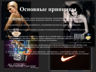 Основные принципы1. Заинтересовать клиентов, умело используя рисунки, иллюстрации и другие способы рекламы, которые привлекают внимание клиентов, которым она адресована.2. Поддерживать их заинтересованность, подчеркивая выгодность вашего предложения.3. Вызвать желания или ассоциации, которые потенциальный клиент отождествлял бы со своей выгодой.4. Показать преимущества: стоимость зависит не от низкой цены, а от лучшего обслуживания, высокого качества; важно обращаться к чувствам собственного достоинства клиента, вызывать у него соответствующие ассоциации. 5. Организовать (облегчить) покупку: необходимо проинформировать клиентов о том, где и как они могут реализовать конкретные предложения (относительно продукта или услуги). 6. Дать сигнал к действию: «не трать времени», «поторопись», «счастливый случай», то есть заинтересовать клиентов срочным исполнением предлагаемого, пока другие дела не отвлекут их внимания.