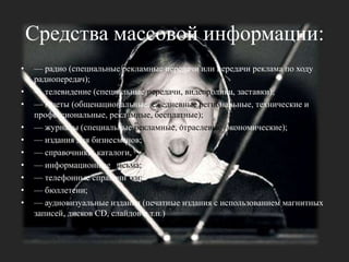 Средства массовой информации: — радио (специальные рекламные передачи или передачи реклама по ходу радиопередач); — телевидение (специальные передачи, видеоролики, заставки);— газеты (общенациональные, ежедневные региональные, технические и профессиональные, рекламные, бесплатные);— журналы (специальные рекламные, отраслевые, экономические); — издания для бизнесменов; — справочники, каталоги, — информационные письма;— телефонные справочники; — бюллетени; — аудиовизуальные издания (печатные издания с использованием магнитных записей, дисков CD, слайдов и т.п.)
