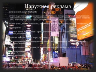 Наружная реклама— щиты с информацией (bigboard); — крупногабаритные плакаты (склеенные из листов малого размера или рисованные художником на большом планшете); — мультивизионные плакаты (три или четыре изображения на гранях трех- или четырехгранных призм, синхронно вращаемых электродвигателем); — столбы, тумбы, киоски, павильоны, ламбрекены, пилоны, тролы, брандмауэры, ламбрекены; — транспаранты; — плакатная панель, щит; роллеры (трехпозиционные рекламные стенды — подвесные, на стойках, наземные); — надписи в небе (воздушные шары, дережабли); — электрофицированное (или газосветное) панно с неподвижными или бегущими надписями («бегущая волна»);— пространственные конструкции для размещения плакатов в нескольких плоскостях; — неоновые установки; — вывески магазинов; — надписи на световых экранах; — лайтбоксы (рекламные конструкции с подсветкой); — свободно стоящие витрины с товарами.