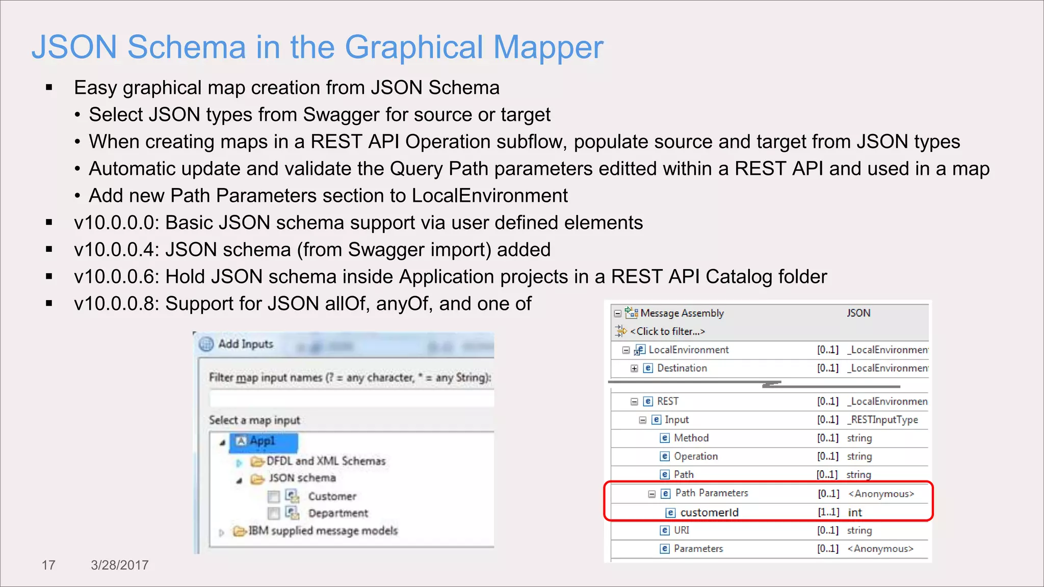 17 3/28/2017
JSON Schema in the Graphical Mapper
 Easy graphical map creation from JSON Schema
• Select JSON types from Swagger for source or target
• When creating maps in a REST API Operation subflow, populate source and target from JSON types
• Automatic update and validate the Query Path parameters editted within a REST API and used in a map
• Add new Path Parameters section to LocalEnvironment
 v10.0.0.0: Basic JSON schema support via user defined elements
 v10.0.0.4: JSON schema (from Swagger import) added
 v10.0.0.6: Hold JSON schema inside Application projects in a REST API Catalog folder
 v10.0.0.8: Support for JSON allOf, anyOf, and one of
 