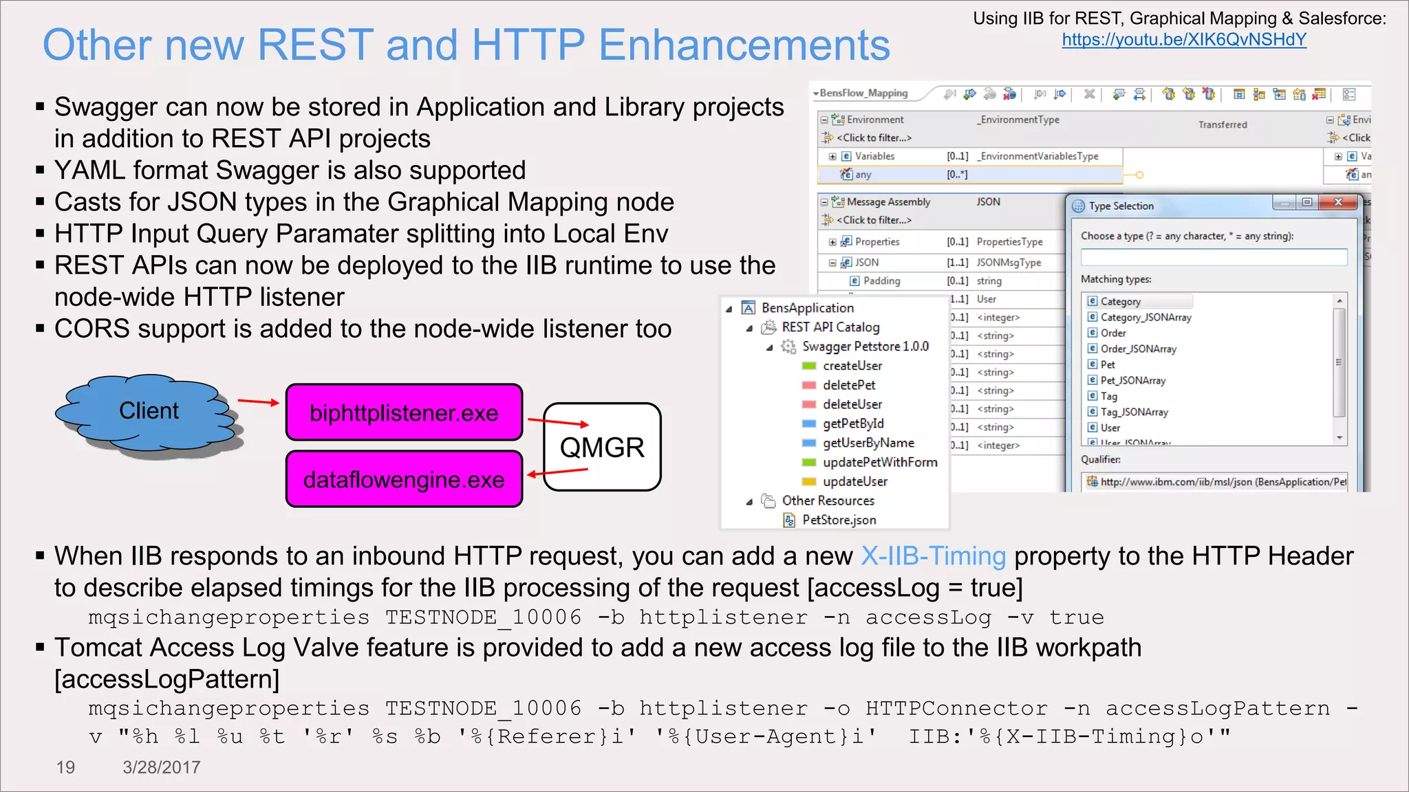 19 3/28/2017
Other new REST and HTTP Enhancements
 Swagger can now be stored in Application and Library projects
in addition to REST API projects
 YAML format Swagger is also supported
 Casts for JSON types in the Graphical Mapping node
 HTTP Input Query Paramater splitting into Local Env
 REST APIs can now be deployed to the IIB runtime to use the
node-wide HTTP listener
 CORS support is added to the node-wide listener too
biphttplistener.exe
dataflowengine.exe
QMGR
Client
 When IIB responds to an inbound HTTP request, you can add a new X-IIB-Timing property to the HTTP Header
to describe elapsed timings for the IIB processing of the request [accessLog = true]
mqsichangeproperties TESTNODE_10006 -b httplistener -n accessLog -v true
 Tomcat Access Log Valve feature is provided to add a new access log file to the IIB workpath
[accessLogPattern]
mqsichangeproperties TESTNODE_10006 -b httplistener -o HTTPConnector -n accessLogPattern -
v "%h %l %u %t '%r' %s %b '%{Referer}i' '%{User-Agent}i' IIB:'%{X-IIB-Timing}o'"
Using IIB for REST, Graphical Mapping & Salesforce:
https://youtu.be/XIK6QvNSHdY
 