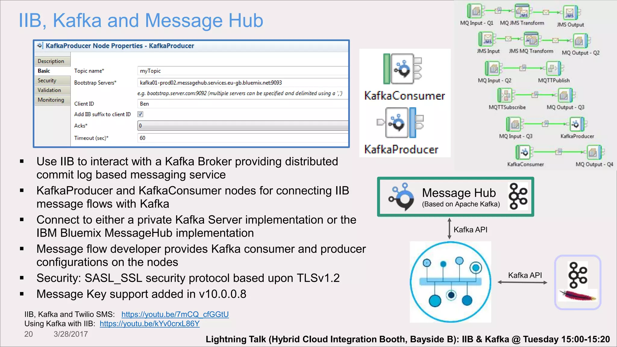 20 3/28/2017
IIB, Kafka and Message Hub
Kafka API
Message Hub
(Based on Apache Kafka)
Kafka API
 Use IIB to interact with a Kafka Broker providing distributed
commit log based messaging service
 KafkaProducer and KafkaConsumer nodes for connecting IIB
message flows with Kafka
 Connect to either a private Kafka Server implementation or the
IBM Bluemix MessageHub implementation
 Message flow developer provides Kafka consumer and producer
configurations on the nodes
 Security: SASL_SSL security protocol based upon TLSv1.2
 Message Key support added in v10.0.0.8
IIB, Kafka and Twilio SMS: https://youtu.be/7mCQ_cfGGtU
Using Kafka with IIB: https://youtu.be/kYv0crxL86Y
Lightning Talk (Hybrid Cloud Integration Booth, Bayside B): IIB & Kafka @ Tuesday 15:00-15:20
 
