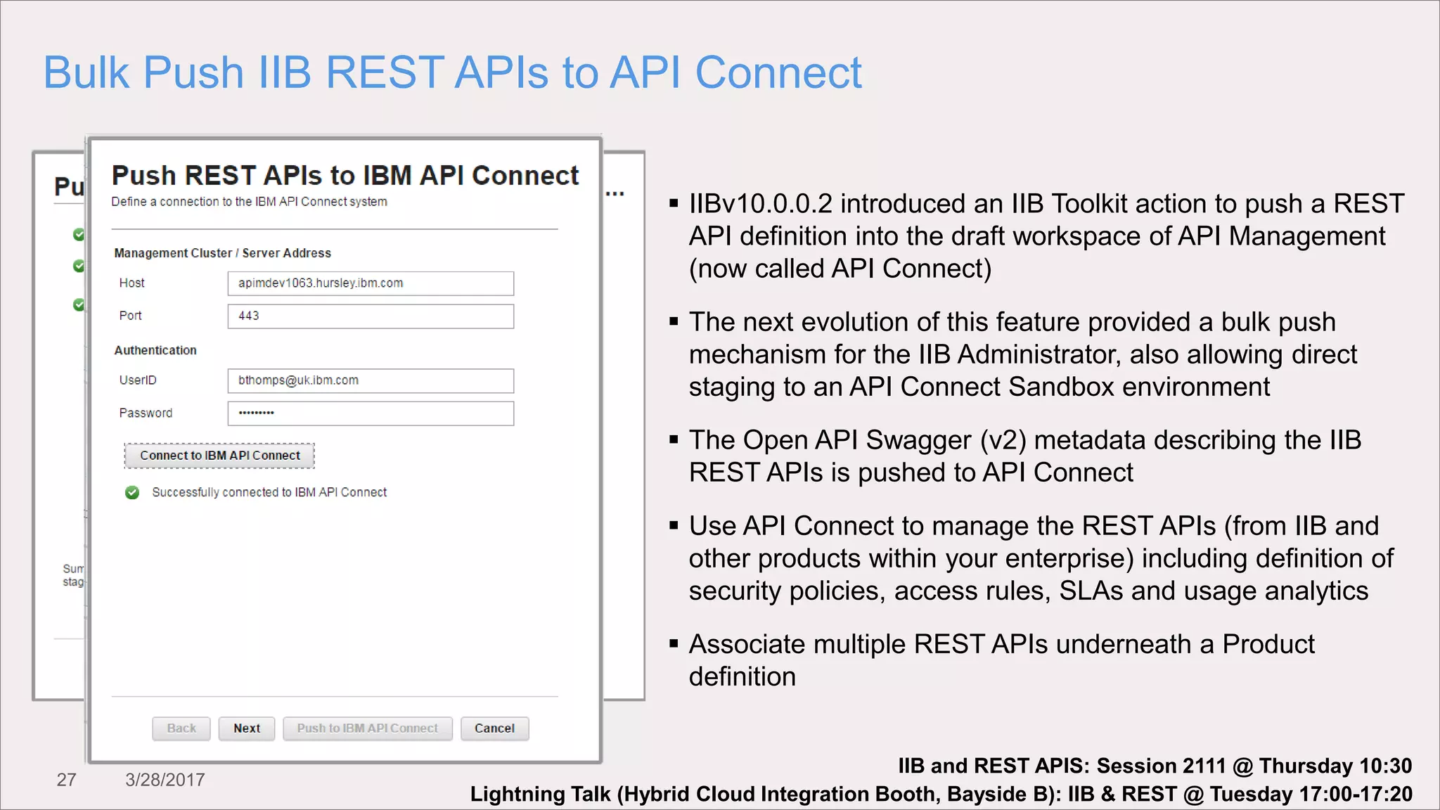 27 3/28/2017
Bulk Push IIB REST APIs to API Connect
 IIBv10.0.0.2 introduced an IIB Toolkit action to push a REST
API definition into the draft workspace of API Management
(now called API Connect)
 The next evolution of this feature provided a bulk push
mechanism for the IIB Administrator, also allowing direct
staging to an API Connect Sandbox environment
 The Open API Swagger (v2) metadata describing the IIB
REST APIs is pushed to API Connect
 Use API Connect to manage the REST APIs (from IIB and
other products within your enterprise) including definition of
security policies, access rules, SLAs and usage analytics
 Associate multiple REST APIs underneath a Product
definition
Lightning Talk (Hybrid Cloud Integration Booth, Bayside B): IIB & REST @ Tuesday 17:00-17:20
IIB and REST APIS: Session 2111 @ Thursday 10:30
 