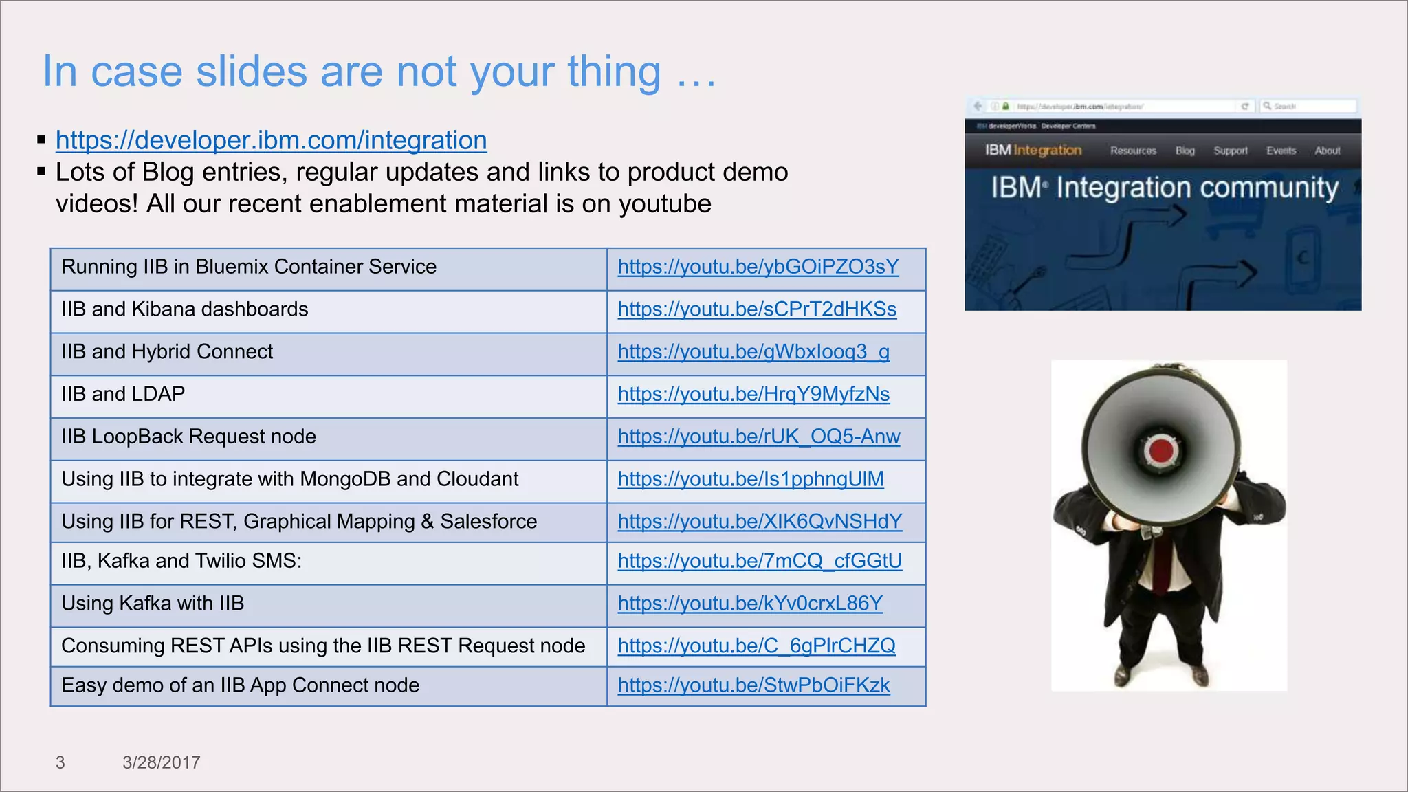 3 3/28/2017
In case slides are not your thing …
 https://developer.ibm.com/integration
 Lots of Blog entries, regular updates and links to product demo
videos! All our recent enablement material is on youtube
Running IIB in Bluemix Container Service https://youtu.be/ybGOiPZO3sY
IIB and Kibana dashboards https://youtu.be/sCPrT2dHKSs
IIB and Hybrid Connect https://youtu.be/gWbxIooq3_g
IIB and LDAP https://youtu.be/HrqY9MyfzNs
IIB LoopBack Request node https://youtu.be/rUK_OQ5-Anw
Using IIB to integrate with MongoDB and Cloudant https://youtu.be/Is1pphngUlM
Using IIB for REST, Graphical Mapping & Salesforce https://youtu.be/XIK6QvNSHdY
IIB, Kafka and Twilio SMS: https://youtu.be/7mCQ_cfGGtU
Using Kafka with IIB https://youtu.be/kYv0crxL86Y
Consuming REST APIs using the IIB REST Request node https://youtu.be/C_6gPlrCHZQ
Easy demo of an IIB App Connect node https://youtu.be/StwPbOiFKzk
 