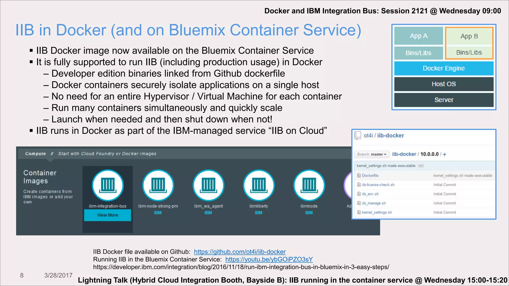 8 3/28/2017
IIB in Docker (and on Bluemix Container Service)
 IIB Docker image now available on the Bluemix Container Service
 It is fully supported to run IIB (including production usage) in Docker
– Developer edition binaries linked from Github dockerfile
– Docker containers securely isolate applications on a single host
– No need for an entire Hypervisor / Virtual Machine for each container
– Run many containers simultaneously and quickly scale
– Launch when needed and then shut down when not!
 IIB runs in Docker as part of the IBM-managed service “IIB on Cloud”
IIB Docker file available on Github: https://github.com/ot4i/iib-docker
Running IIB in the Bluemix Container Service: https://youtu.be/ybGOiPZO3sY
https://developer.ibm.com/integration/blog/2016/11/18/run-ibm-integration-bus-in-bluemix-in-3-easy-steps/
Docker and IBM Integration Bus: Session 2121 @ Wednesday 09:00
Lightning Talk (Hybrid Cloud Integration Booth, Bayside B): IIB running in the container service @ Wednesday 15:00-15:20
 