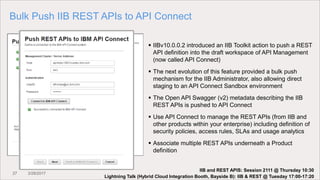 27 3/28/2017
Bulk Push IIB REST APIs to API Connect
 IIBv10.0.0.2 introduced an IIB Toolkit action to push a REST
API definition into the draft workspace of API Management
(now called API Connect)
 The next evolution of this feature provided a bulk push
mechanism for the IIB Administrator, also allowing direct
staging to an API Connect Sandbox environment
 The Open API Swagger (v2) metadata describing the IIB
REST APIs is pushed to API Connect
 Use API Connect to manage the REST APIs (from IIB and
other products within your enterprise) including definition of
security policies, access rules, SLAs and usage analytics
 Associate multiple REST APIs underneath a Product
definition
Lightning Talk (Hybrid Cloud Integration Booth, Bayside B): IIB & REST @ Tuesday 17:00-17:20
IIB and REST APIS: Session 2111 @ Thursday 10:30
 