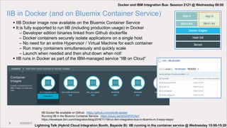 8 3/28/2017
IIB in Docker (and on Bluemix Container Service)
 IIB Docker image now available on the Bluemix Container Service
 It is fully supported to run IIB (including production usage) in Docker
– Developer edition binaries linked from Github dockerfile
– Docker containers securely isolate applications on a single host
– No need for an entire Hypervisor / Virtual Machine for each container
– Run many containers simultaneously and quickly scale
– Launch when needed and then shut down when not!
 IIB runs in Docker as part of the IBM-managed service “IIB on Cloud”
IIB Docker file available on Github: https://github.com/ot4i/iib-docker
Running IIB in the Bluemix Container Service: https://youtu.be/ybGOiPZO3sY
https://developer.ibm.com/integration/blog/2016/11/18/run-ibm-integration-bus-in-bluemix-in-3-easy-steps/
Docker and IBM Integration Bus: Session 2121 @ Wednesday 09:00
Lightning Talk (Hybrid Cloud Integration Booth, Bayside B): IIB running in the container service @ Wednesday 15:00-15:20
 