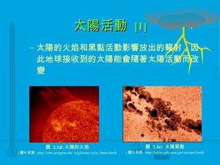 太陽活動  [1] 太陽的火焰和黑點活動影響放出的輻射，因此地球接收到的太陽能會隨著太陽活動而改變 圖  2.1d: 太陽的火焰 ( 圖片來源 : http://zebu.uoregon.edu/~js/glossary/solar_flares.html) 圖  2.1e:  太陽黑點 ( 圖片來源 : http://helios.gsfc.nasa.gov/sunspot.html) 