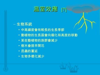 溫室效應  [7] 生物系統 中高緯度會有較長的生長季節 動植物的生長區會向極化和高度的移動 某些動植物的族群會減少 樹木會提早開花 昆蟲的蔓延 生物多樣化減少 