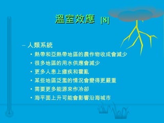 溫室效應  [8] 人類系統 熱帶和亞熱帶地區的農作物收成會減少 很多地區的用水供應會減少 更多人患上瘧疾和霍亂 某些地區泛濫的情況會變得更嚴重 需要更多能源來作冷卻 海平面上升可能會影響沿海城市 