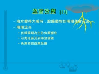 溫室效應  [13] 海水變得太暖時，腔腸動物如珊瑚便會死去 珊瑚流失 依賴珊瑚為生的魚類瀕危 沿海地區受到海浪侵蝕 魚業和旅遊業受損 
