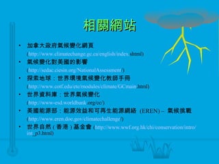 相關網站 加拿大政府氣候變化網頁 ( http://www. climatechange . gc .ca/ english /index. shtml ) 氣候變化對美國的影響  ( http:// sedac . ciesin .org/ NationalAssessment / ) 探索地球：世界環境氣候變化教師手冊 ( http://www. cotf . edu / ete /modules/climate/ GCmain .html ) 世界資料庫：世界氣候變化 ( http://www- esd . worldbank .org/cc/ ) 美國能源部：能源效益和可再生能源網絡  (EREN)  –   氣候挑戰 ( http://www. eren .doe. gov / climatechallenge / ) 世界自然 ( 香港 ) 基金會 ( http://www. wwf .org. hk /chi/conservation/intro/ int _p3.html ) 