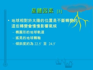 星體因素  [1] 地球相對於太陽的位置是不斷轉變的，這些轉變會慢慢影響氣候 橢圓形的地球軌道 搖晃的地球轉軸 傾斜度約為 22.5    至  24.5  