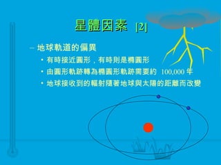 星體因素  [2] 地球軌道的偏異 有時接近圓形，有時則是橢圓形 由圓形軌跡轉為橢圓形軌跡需要約  100,000 年 地球接收到的輻射隨著地球與太陽的距離而改變 