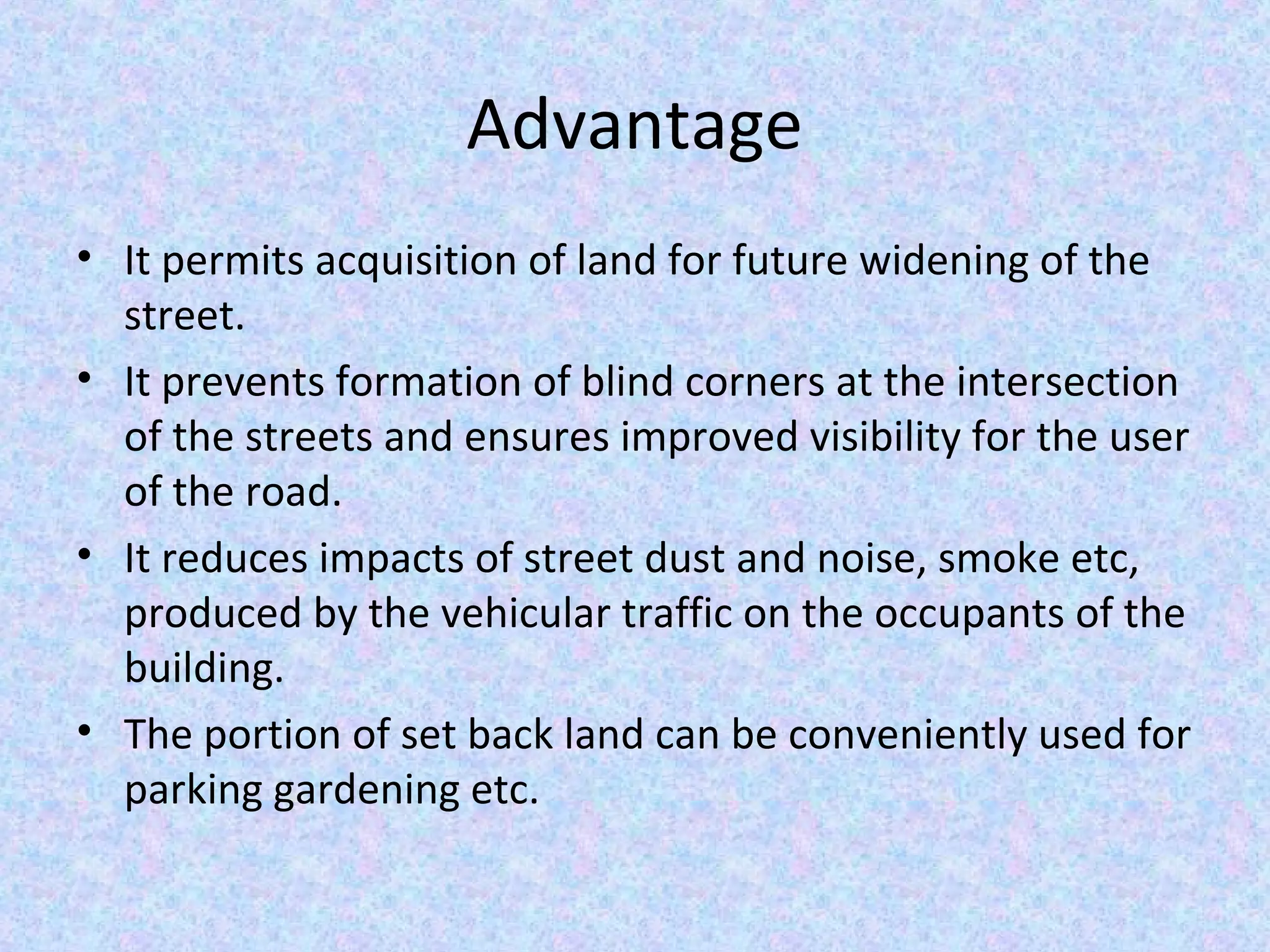 Advantage
• It permits acquisition of land for future widening of the
street.
• It prevents formation of blind corners at the intersection
of the streets and ensures improved visibility for the user
of the road.
• It reduces impacts of street dust and noise, smoke etc,
produced by the vehicular traffic on the occupants of the
building.
• The portion of set back land can be conveniently used for
parking gardening etc.
 