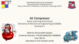 Air Compressor
Active Learning Assessment
Elements of Mechanical Engineering(2110006)
Semester:1
Made by: Burhanuddin Kapadia
Enrollment Number: 170120119026/201719000028
Class: ME H2
Submitted to: Prof. Shubham Sarthi
GANDHINAGAR INSTITUTE OF TECHNOLOGY
Approved by AICTE and Affiliated to GTU
Khatraj - Kalol Road, Vil. MotiBhoyan, Tal.Kalol, Dist. Gandhinagar-382721
 